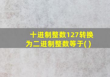 十进制整数127转换为二进制整数等于( )